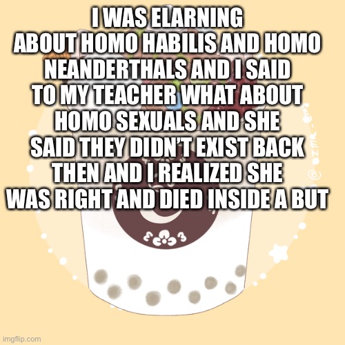 I WAS ELARNING ABOUT HOMO HABILIS AND HOMO NEANDERTHALS AND I SAID TO MY TEACHER WHAT ABOUT HOMO SEXUALS AND SHE SAID THEY DIDN’T EXIST BACK THEN AND I REALIZED SHE WAS RIGHT AND DIED INSIDE A BUT | made w/ Imgflip meme maker
