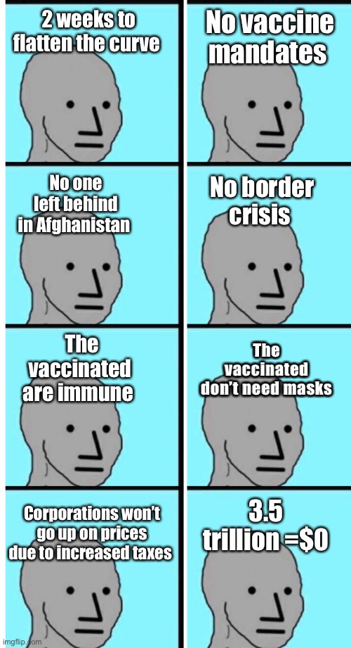 Always trust government. | No vaccine mandates; 2 weeks to flatten the curve; No one left behind in Afghanistan; No border crisis; The vaccinated don’t need masks; The vaccinated are immune; 3.5 trillion =$0; Corporations won’t go up on prices due to increased taxes | image tagged in politics lol,memes | made w/ Imgflip meme maker