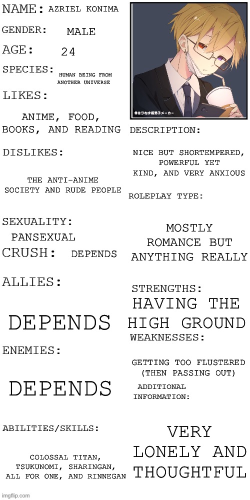 (Updated) Roleplay OC showcase | AZRIEL KONIMA; MALE; 24; HUMAN BEING FROM ANOTHER UNIVERSE; ANIME, FOOD, BOOKS, AND READING; NICE BUT SHORTEMPERED, POWERFUL YET KIND, AND VERY ANXIOUS; THE ANTI-ANIME SOCIETY AND RUDE PEOPLE; MOSTLY ROMANCE BUT ANYTHING REALLY; PANSEXUAL; DEPENDS; HAVING THE HIGH GROUND; DEPENDS; GETTING TOO FLUSTERED (THEN PASSING OUT); DEPENDS; VERY LONELY AND THOUGHTFUL; COLOSSAL TITAN, TSUKUNOMI, SHARINGAN, ALL FOR ONE, AND RINNEGAN | image tagged in updated roleplay oc showcase | made w/ Imgflip meme maker