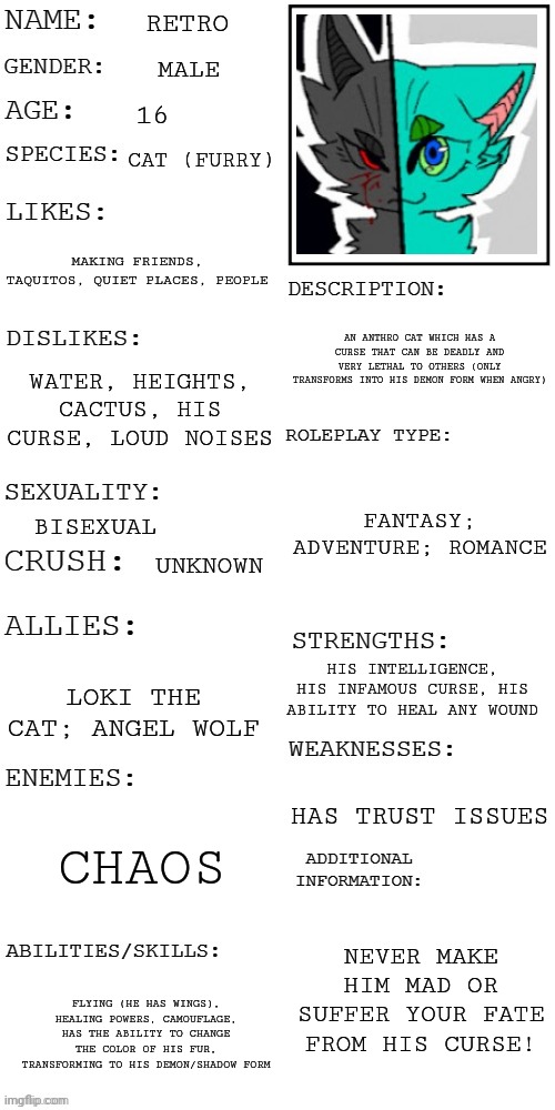 (Updated) Roleplay OC showcase | RETRO; MALE; 16; CAT (FURRY); MAKING FRIENDS, TAQUITOS, QUIET PLACES, PEOPLE; AN ANTHRO CAT WHICH HAS A CURSE THAT CAN BE DEADLY AND VERY LETHAL TO OTHERS (ONLY TRANSFORMS INTO HIS DEMON FORM WHEN ANGRY); WATER, HEIGHTS, CACTUS, HIS CURSE, LOUD NOISES; FANTASY; ADVENTURE; ROMANCE; BISEXUAL; UNKNOWN; HIS INTELLIGENCE, HIS INFAMOUS CURSE, HIS ABILITY TO HEAL ANY WOUND; LOKI THE CAT; ANGEL WOLF; HAS TRUST ISSUES; CHAOS; NEVER MAKE HIM MAD OR SUFFER YOUR FATE FROM HIS CURSE! FLYING (HE HAS WINGS), HEALING POWERS, CAMOUFLAGE, HAS THE ABILITY TO CHANGE THE COLOR OF HIS FUR, TRANSFORMING TO HIS DEMON/SHADOW FORM | image tagged in updated roleplay oc showcase | made w/ Imgflip meme maker