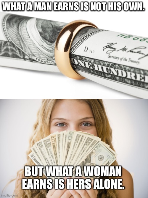 If you disagree, try getting divorced as a man. You’ll change your mind. | WHAT A MAN EARNS IS NOT HIS OWN. BUT WHAT A WOMAN EARNS IS HERS ALONE. | image tagged in money,alimony,just divorced,divorce | made w/ Imgflip meme maker