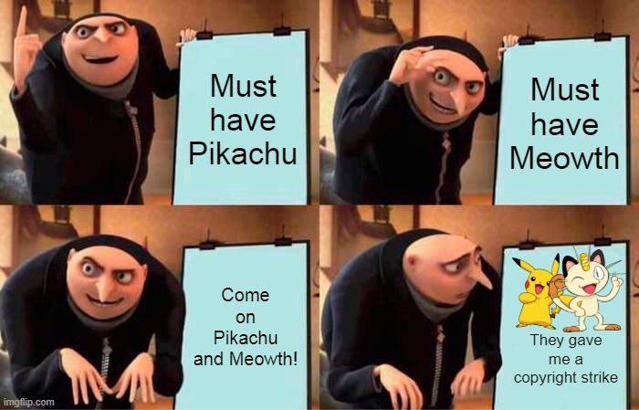 Copyright strikes meowth and pikachu | Must
have
Pikachu; Must
have
Meowth; Come on Pikachu
and Meowth! They gave me a copyright strike | image tagged in memes,gru's plan,pikachu,meowth,meowth that's right,meowthfans | made w/ Imgflip meme maker
