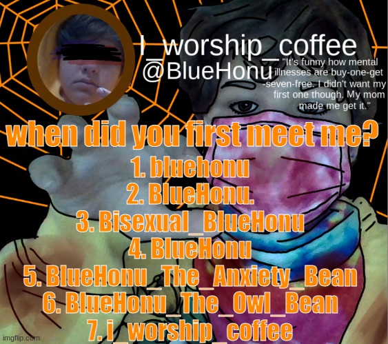 bluehonu's spooky month temp | when did you first meet me? 1. bluehonu
2. BlueHonu.
3. Bisexual_BIueHonu
4. BlueHonu
5. BlueHonu_The_Anxiety_Bean
6. BlueHonu_The_Owl_Bean
7. i_worship_coffee | image tagged in bluehonu's spooky month temp | made w/ Imgflip meme maker