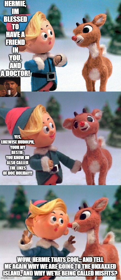 The misfits UNVAXXED |  HERMIE, IM BLESSED TO HAVE A FRIEND IN YOU, AND A DOCTOR! YES, LIKEWISE RUDOLPH, YOUR MY BESTIE; YOU KNOW IM ALSO CALLED THE LIKES OF DOC HOLIDAY!! WOW, HERMIE THATS COOL;; AND TELL ME AGAIN WHY WE ARE GOING TO THE UNXAXXED ISLAND,, AND WHY WE'RE BEING CALLED MISFITS? | image tagged in rudolph and hermie,merry christmas,pandemic,anti-vaxx,covid-19,doctor who | made w/ Imgflip meme maker