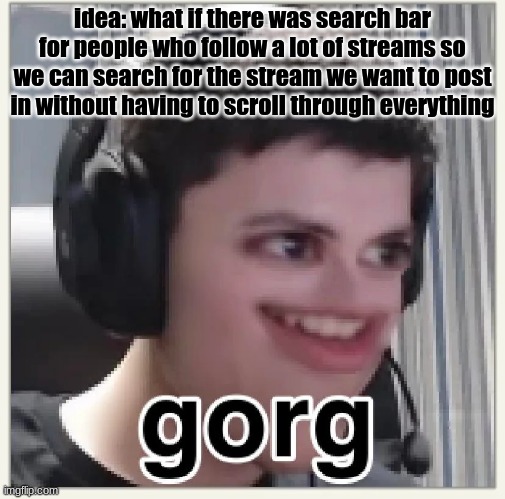 gorg | idea: what if there was search bar for people who follow a lot of streams so we can search for the stream we want to post in without having to scroll through everything | image tagged in gorg | made w/ Imgflip meme maker