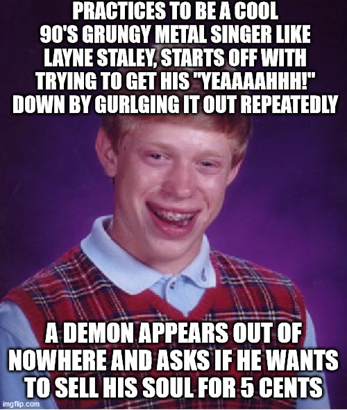 Ooopsie poopsies bad timing :/ gotta go fish him out of oblivion now, he better let me have a free concert ticket in the future! | PRACTICES TO BE A COOL 90'S GRUNGY METAL SINGER LIKE LAYNE STALEY, STARTS OFF WITH TRYING TO GET HIS "YEAAAAHHH!" DOWN BY GURLGING IT OUT REPEATEDLY; A DEMON APPEARS OUT OF NOWHERE AND ASKS IF HE WANTS TO SELL HIS SOUL FOR 5 CENTS | image tagged in memes,bad luck brian,oops,oof,music,yeah | made w/ Imgflip meme maker