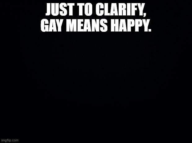 Don't kill me please | JUST TO CLARIFY, GAY MEANS HAPPY. | image tagged in black background | made w/ Imgflip meme maker