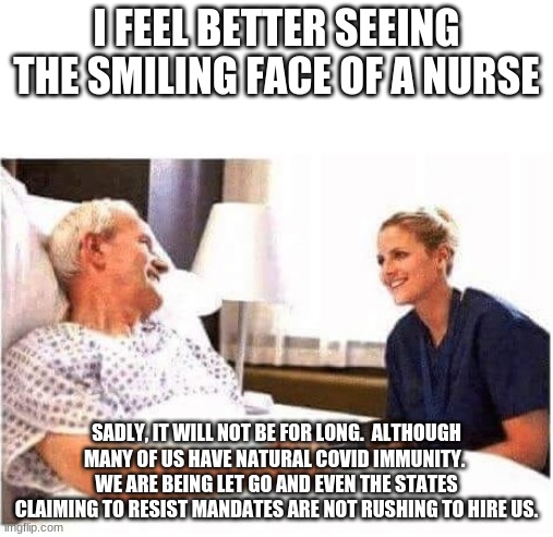 Forced vaccine mandates are wrong. | I FEEL BETTER SEEING THE SMILING FACE OF A NURSE; SADLY, IT WILL NOT BE FOR LONG.  ALTHOUGH MANY OF US HAVE NATURAL COVID IMMUNITY.  WE ARE BEING LET GO AND EVEN THE STATES CLAIMING TO RESIST MANDATES ARE NOT RUSHING TO HIRE US. | image tagged in old man hospital with nurse,no forced vaccinations,back freedom,betrayal,you are still heroes,hire them all | made w/ Imgflip meme maker