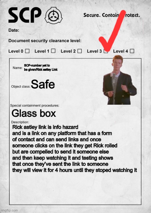 Second custom SCP | SCP-number yet to be given/Rick astley Link; Safe; Glass box; Rick astley link is info hazard and is a link on any platform that has a form of contact and can send links and once someone clicks on the link they get Rick rolled but are compelled to send it someone else and then keep watching it and testing shows that once they’ve sent the link to someone they will view it for 4 hours until they stoped watching it | image tagged in scp document | made w/ Imgflip meme maker