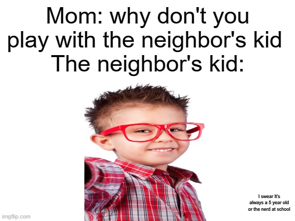 Look in the bottom right corner | Mom: why don't you play with the neighbor's kid 
The neighbor's kid:; I swear It's always a 5 year old or the nerd at school | image tagged in blank white template | made w/ Imgflip meme maker