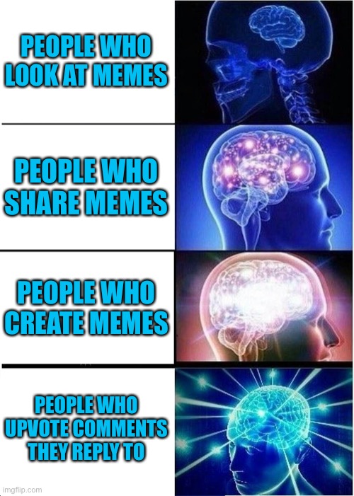 This is accurate, also, should I post this in the fun stream tomorrow morning? | PEOPLE WHO LOOK AT MEMES; PEOPLE WHO SHARE MEMES; PEOPLE WHO CREATE MEMES; PEOPLE WHO UPVOTE COMMENTS THEY REPLY TO | image tagged in memes,expanding brain | made w/ Imgflip meme maker