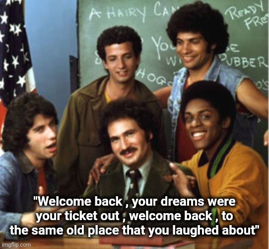 welcome back kotter | "Welcome back , your dreams were your ticket out , welcome back , to the same old place that you laughed about" | image tagged in welcome back kotter | made w/ Imgflip meme maker