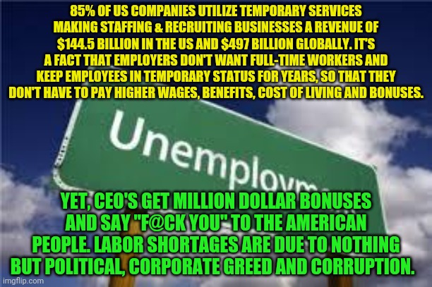 Unemployment | 85% OF US COMPANIES UTILIZE TEMPORARY SERVICES MAKING STAFFING & RECRUITING BUSINESSES A REVENUE OF $144.5 BILLION IN THE US AND $497 BILLION GLOBALLY. IT'S A FACT THAT EMPLOYERS DON'T WANT FULL-TIME WORKERS AND KEEP EMPLOYEES IN TEMPORARY STATUS FOR YEARS, SO THAT THEY DON'T HAVE TO PAY HIGHER WAGES, BENEFITS, COST OF LIVING AND BONUSES. YET, CEO'S GET MILLION DOLLAR BONUSES AND SAY "F@CK YOU" TO THE AMERICAN PEOPLE. LABOR SHORTAGES ARE DUE TO NOTHING BUT POLITICAL, CORPORATE GREED AND CORRUPTION. | image tagged in unemployment | made w/ Imgflip meme maker