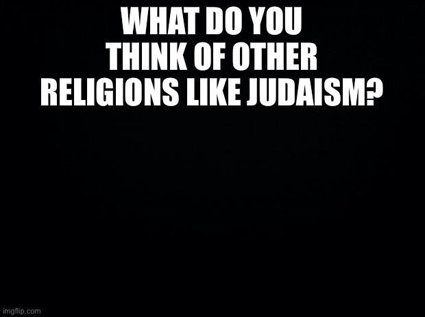 Black background | WHAT DO YOU THINK OF OTHER RELIGIONS LIKE JUDAISM? | image tagged in black background | made w/ Imgflip meme maker