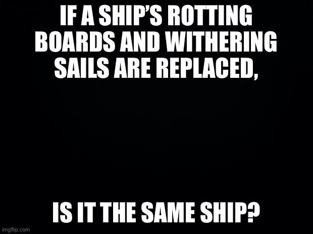 Black background | IF A SHIP’S ROTTING BOARDS AND WITHERING SAILS ARE REPLACED, IS IT THE SAME SHIP? | image tagged in black background | made w/ Imgflip meme maker