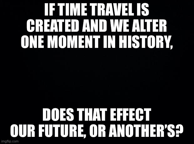 Black background | IF TIME TRAVEL IS CREATED AND WE ALTER ONE MOMENT IN HISTORY, DOES THAT EFFECT OUR FUTURE, OR ANOTHER’S? | image tagged in black background | made w/ Imgflip meme maker