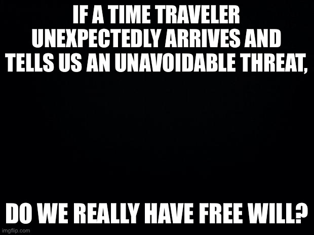 Black background | IF A TIME TRAVELER UNEXPECTEDLY ARRIVES AND TELLS US AN UNAVOIDABLE THREAT, DO WE REALLY HAVE FREE WILL? | image tagged in black background | made w/ Imgflip meme maker