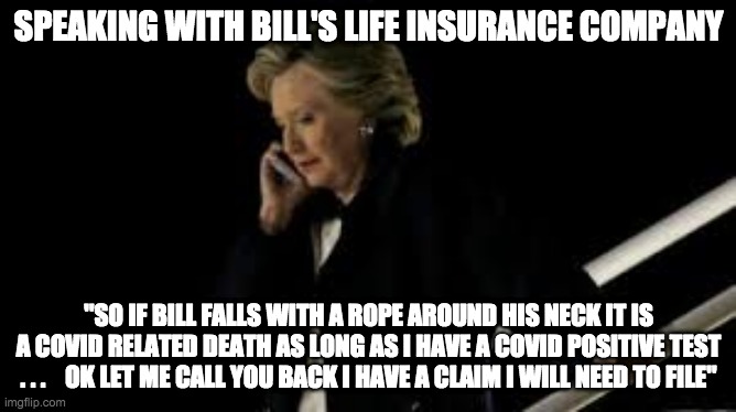 bills life insurance - rohb/rupe | SPEAKING WITH BILL'S LIFE INSURANCE COMPANY; "SO IF BILL FALLS WITH A ROPE AROUND HIS NECK IT IS A COVID RELATED DEATH AS LONG AS I HAVE A COVID POSITIVE TEST . . .    OK LET ME CALL YOU BACK I HAVE A CLAIM I WILL NEED TO FILE" | image tagged in hillary clinton,suicide | made w/ Imgflip meme maker