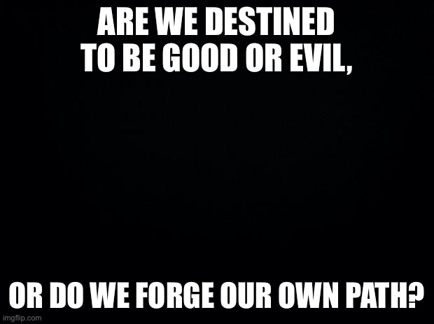The last question | ARE WE DESTINED TO BE GOOD OR EVIL, OR DO WE FORGE OUR OWN PATH? | image tagged in black background | made w/ Imgflip meme maker