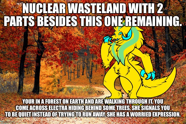 Haven’t posted here in quite a bit, I’ve been having a tough time with school | NUCLEAR WASTELAND WITH 2 PARTS BESIDES THIS ONE REMAINING. YOUR IN A FOREST ON EARTH AND ARE WALKING THROUGH IT. YOU COME ACROSS ELECTRA HIDING BEHIND SOME TREES, SHE SIGNALS YOU TO BE QUIET INSTEAD OF TRYING TO RUN AWAY. SHE HAS A WORRIED EXPRESSION. | image tagged in road in autumn | made w/ Imgflip meme maker