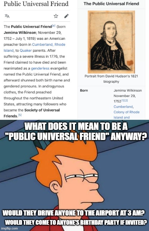 WHAT DOES IT MEAN TO BE A "PUBLIC UNIVERSAL FRIEND" ANYWAY? WOULD THEY DRIVE ANYONE TO THE AIRPORT AT 3 AM? WOULD THEY COME TO ANYONE'S BIRTHDAY PARTY IF INVITED? | image tagged in memes,futurama fry,weird,historical,friend,name | made w/ Imgflip meme maker
