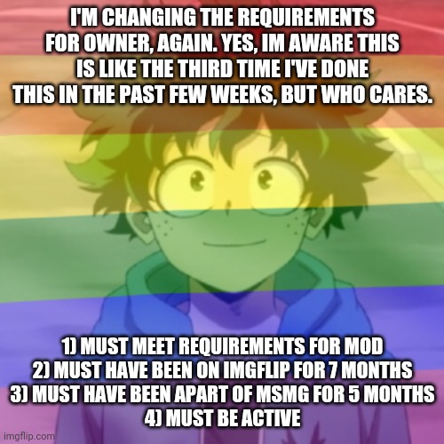I'm taking suggestions, if you think I should change anything, tell me. No idea is a bad idea. Except for ideas that are genuine | I'M CHANGING THE REQUIREMENTS FOR OWNER, AGAIN. YES, IM AWARE THIS IS LIKE THE THIRD TIME I'VE DONE THIS IN THE PAST FEW WEEKS, BUT WHO CARES. 1) MUST MEET REQUIREMENTS FOR MOD
2) MUST HAVE BEEN ON IMGFLIP FOR 7 MONTHS
3) MUST HAVE BEEN APART OF MSMG FOR 5 MONTHS
4) MUST BE ACTIVE | image tagged in gay png | made w/ Imgflip meme maker
