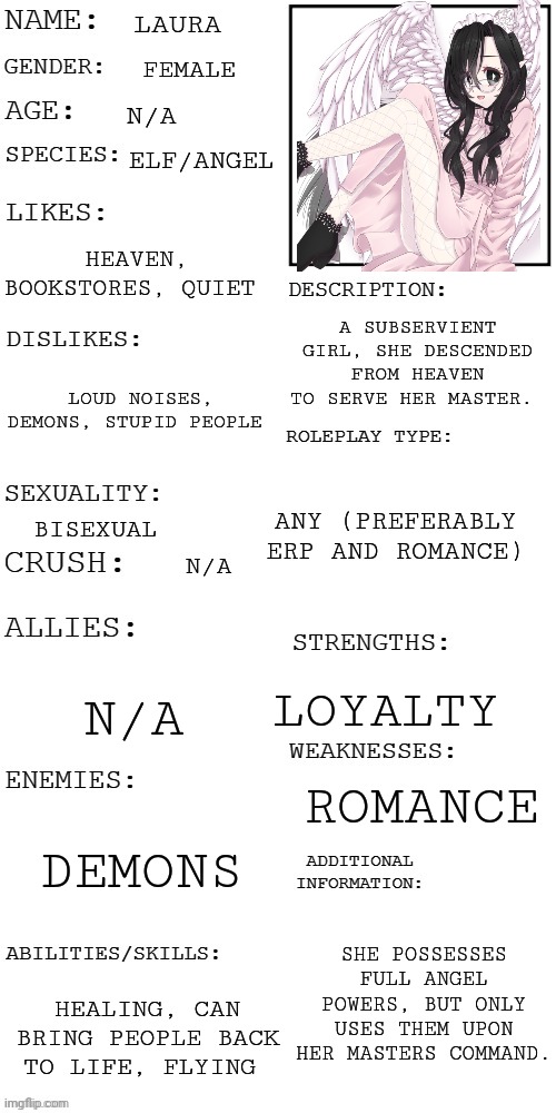 Have a rp angel maid | LAURA; FEMALE; N/A; ELF/ANGEL; HEAVEN, BOOKSTORES, QUIET; A SUBSERVIENT GIRL, SHE DESCENDED FROM HEAVEN TO SERVE HER MASTER. LOUD NOISES, DEMONS, STUPID PEOPLE; ANY (PREFERABLY ERP AND ROMANCE); BISEXUAL; N/A; N/A; LOYALTY; ROMANCE; DEMONS; SHE POSSESSES FULL ANGEL POWERS, BUT ONLY USES THEM UPON HER MASTERS COMMAND. HEALING, CAN BRING PEOPLE BACK TO LIFE, FLYING | image tagged in updated roleplay oc showcase | made w/ Imgflip meme maker
