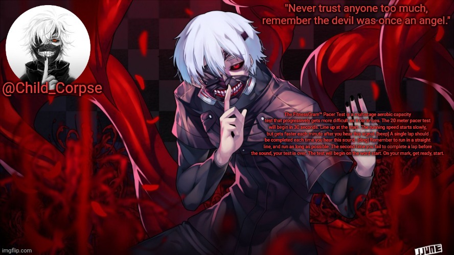 Child_Corpse's Kaneki template | The FitnessGram™ Pacer Test is a multistage aerobic capacity test that progressively gets more difficult as it continues. The 20 meter pacer test will begin in 30 seconds. Line up at the start. The running speed starts slowly, but gets faster each minute after you hear this signal. [beep] A single lap should be completed each time you hear this sound. [ding] Remember to run in a straight line, and run as long as possible. The second time you fail to complete a lap before the sound, your test is over. The test will begin on the word start. On your mark, get ready, start. | image tagged in child_corpse's kaneki template | made w/ Imgflip meme maker