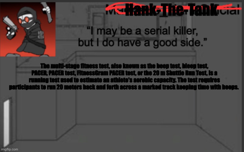 Hank-The-Tank's announcement | The multi-stage fitness test, also known as the beep test, bleep test, PACER, PACER test, FitnessGram PACER test, or the 20 m Shuttle Run Test, is a running test used to estimate an athlete's aerobic capacity. The test requires participants to run 20 meters back and forth across a marked track keeping time with beeps. | image tagged in hank-the-tank's announcement | made w/ Imgflip meme maker