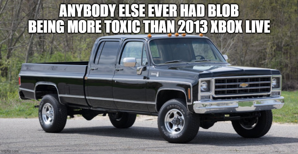 chevy squarebody | ANYBODY ELSE EVER HAD BLOB BEING MORE TOXIC THAN 2013 XBOX LIVE | image tagged in chevy squarebody | made w/ Imgflip meme maker