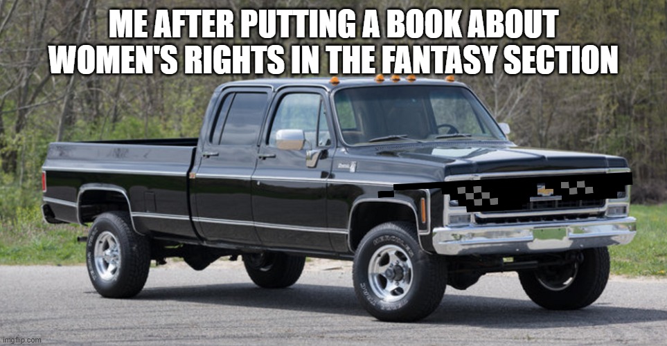chevy squarebody | ME AFTER PUTTING A BOOK ABOUT WOMEN'S RIGHTS IN THE FANTASY SECTION | image tagged in chevy squarebody | made w/ Imgflip meme maker