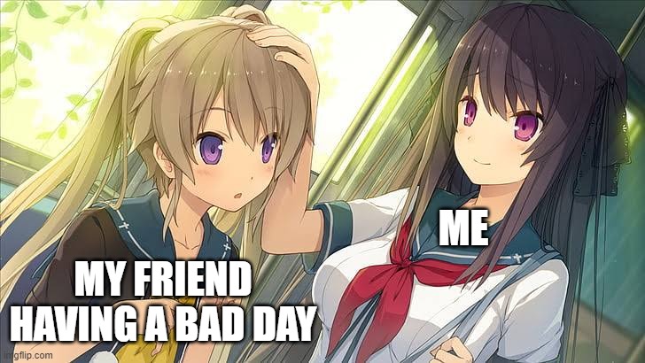 They need something to make their day better | MY FRIEND HAVING A BAD DAY; ME | image tagged in girl pat girl head | made w/ Imgflip meme maker