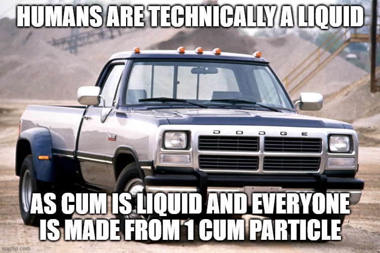 dodge 12v | HUMANS ARE TECHNICALLY A LIQUID AS CUM IS LIQUID AND EVERYONE IS MADE FROM 1 CUM PARTICLE | image tagged in dodge 12v | made w/ Imgflip meme maker