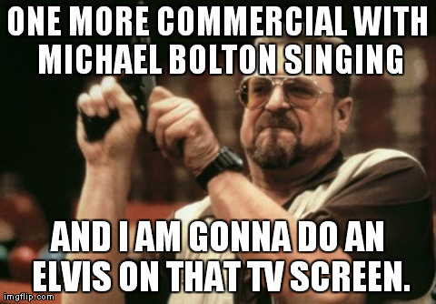 No More | ONE MORE COMMERCIAL WITH MICHAEL BOLTON SINGING AND I AM GONNA DO AN ELVIS ON THAT TV SCREEN. | image tagged in memes,am i the only one around here | made w/ Imgflip meme maker