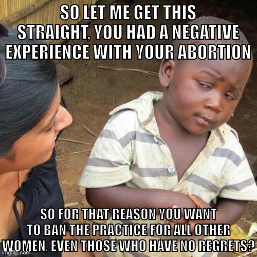 Pro-life women logic | SO LET ME GET THIS STRAIGHT, YOU HAD A NEGATIVE EXPERIENCE WITH YOUR ABORTION; SO FOR THAT REASON YOU WANT TO BAN THE PRACTICE FOR ALL OTHER WOMEN, EVEN THOSE WHO HAVE NO REGRETS? | image tagged in memes,third world skeptical kid,pro-life,pro-choice,abortion,womens rights | made w/ Imgflip meme maker