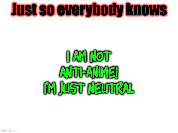 . | Just so everybody knows; I am not anti-anime! I'm just neutral | image tagged in blank white template | made w/ Imgflip meme maker