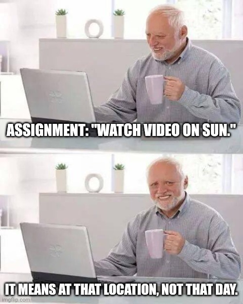 Hide the Pain Harold Meme |  ASSIGNMENT: "WATCH VIDEO ON SUN."; IT MEANS AT THAT LOCATION, NOT THAT DAY. | image tagged in memes,hide the pain harold | made w/ Imgflip meme maker