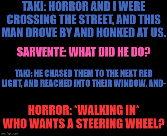 Um... No context necessary | TAKI: HORROR AND I WERE CROSSING THE STREET, AND THIS MAN DROVE BY AND HONKED AT US. SARVENTE: WHAT DID HE DO? TAKI: HE CHASED THEM TO THE NEXT RED LIGHT, AND REACHED INTO THEIR WINDOW, AND-; HORROR: *WALKING IN* WHO WANTS A STEERING WHEEL? | made w/ Imgflip meme maker