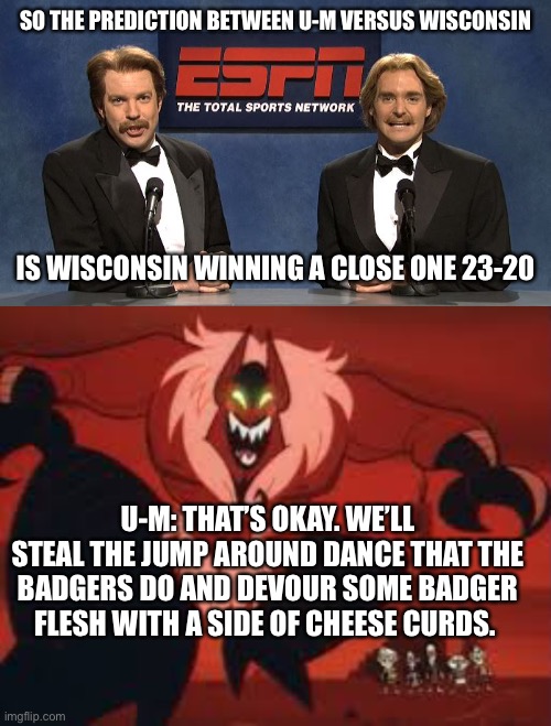 SO THE PREDICTION BETWEEN U-M VERSUS WISCONSIN; IS WISCONSIN WINNING A CLOSE ONE 23-20; U-M: THAT’S OKAY. WE’LL STEAL THE JUMP AROUND DANCE THAT THE BADGERS DO AND DEVOUR SOME BADGER FLESH WITH A SIDE OF CHEESE CURDS. | image tagged in espn classics | made w/ Imgflip meme maker