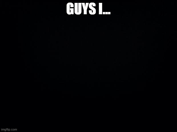 ... | GUYS I... | image tagged in black background | made w/ Imgflip meme maker