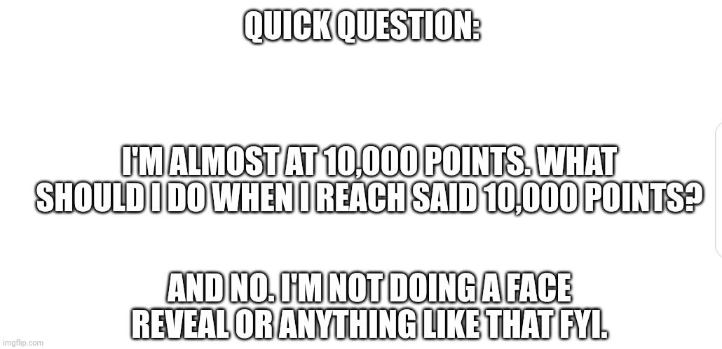 White screen | QUICK QUESTION:; I'M ALMOST AT 10,000 POINTS. WHAT SHOULD I DO WHEN I REACH SAID 10,000 POINTS? AND NO. I'M NOT DOING A FACE REVEAL OR ANYTHING LIKE THAT FYI. | image tagged in white screen,question,10000 points,yeah boi,thank you | made w/ Imgflip meme maker