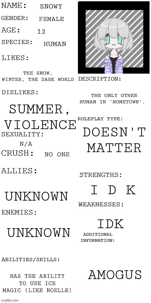 Fun fact: I got the idea for her by doing the SnowGrave route and naming the Save File 'Snowy' Lol | SNOWY; FEMALE; 12; HUMAN; THE SNOW, WINTER, THE DARK WORLD; THE ONLY OTHER HUMAN IN 'HOMETOWN'. SUMMER, VIOLENCE; DOESN'T MATTER; N/A; NO ONE; I D K; UNKNOWN; UNKNOWN; IDK; AMOGUS; HAS THE ABILITY TO USE ICE MAGIC (LIKE NOELLE) | image tagged in updated roleplay oc showcase | made w/ Imgflip meme maker