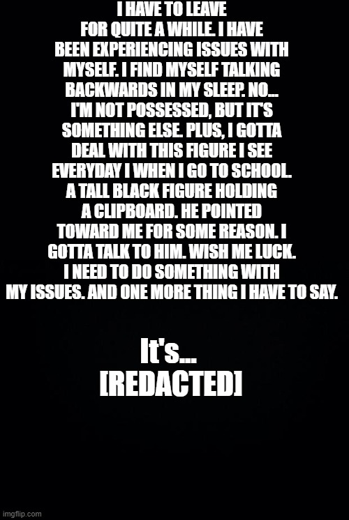 [REDACTED] | I HAVE TO LEAVE FOR QUITE A WHILE. I HAVE BEEN EXPERIENCING ISSUES WITH MYSELF. I FIND MYSELF TALKING BACKWARDS IN MY SLEEP. NO... I'M NOT POSSESSED, BUT IT'S SOMETHING ELSE. PLUS, I GOTTA DEAL WITH THIS FIGURE I SEE EVERYDAY I WHEN I GO TO SCHOOL. A TALL BLACK FIGURE HOLDING A CLIPBOARD. HE POINTED TOWARD ME FOR SOME REASON. I GOTTA TALK TO HIM. WISH ME LUCK. I NEED TO DO SOMETHING WITH MY ISSUES. AND ONE MORE THING I HAVE TO SAY. It's... 
[REDACTED] | image tagged in black background | made w/ Imgflip meme maker
