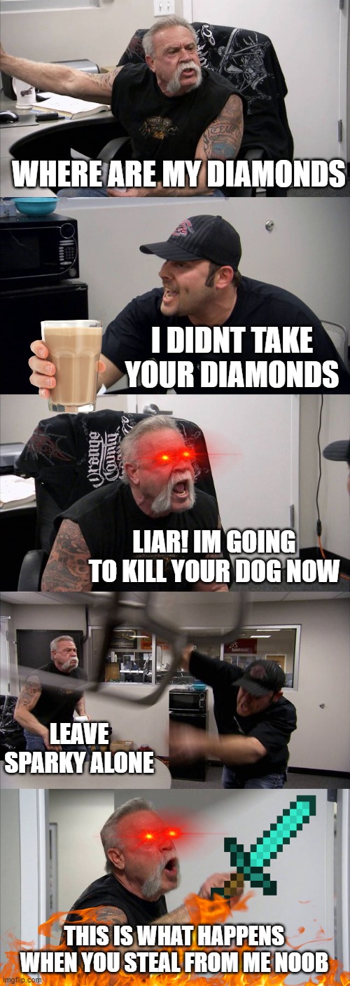 American Chopper Argument | WHERE ARE MY DIAMONDS; I DIDNT TAKE YOUR DIAMONDS; LIAR! IM GOING TO KILL YOUR DOG NOW; LEAVE SPARKY ALONE; THIS IS WHAT HAPPENS WHEN YOU STEAL FROM ME NOOB | image tagged in memes,american chopper argument | made w/ Imgflip meme maker