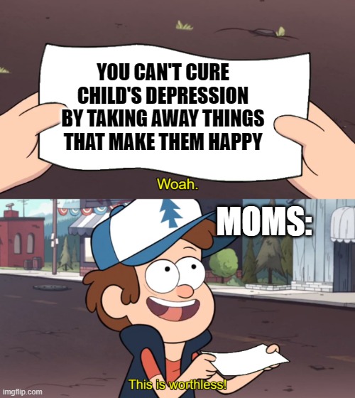 Moms trying to cure child depression | YOU CAN'T CURE CHILD'S DEPRESSION BY TAKING AWAY THINGS THAT MAKE THEM HAPPY; MOMS: | image tagged in this is worthless | made w/ Imgflip meme maker