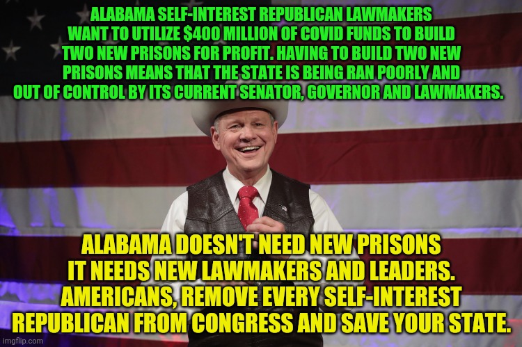 Alabama Senator | ALABAMA SELF-INTEREST REPUBLICAN LAWMAKERS WANT TO UTILIZE $400 MILLION OF COVID FUNDS TO BUILD TWO NEW PRISONS FOR PROFIT. HAVING TO BUILD TWO NEW PRISONS MEANS THAT THE STATE IS BEING RAN POORLY AND OUT OF CONTROL BY ITS CURRENT SENATOR, GOVERNOR AND LAWMAKERS. ALABAMA DOESN'T NEED NEW PRISONS IT NEEDS NEW LAWMAKERS AND LEADERS. AMERICANS, REMOVE EVERY SELF-INTEREST REPUBLICAN FROM CONGRESS AND SAVE YOUR STATE. | image tagged in alabama senator | made w/ Imgflip meme maker