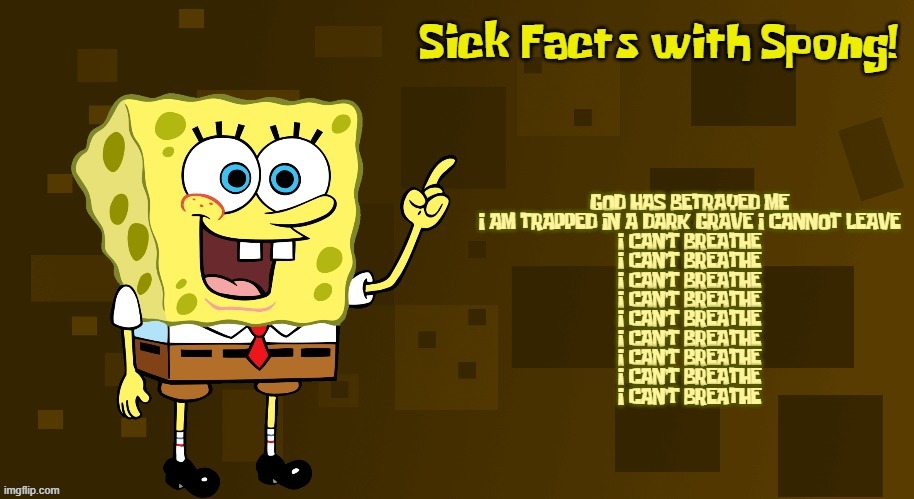 Sick Facts with Spong | GOD HAS BETRAYED ME
I AM TRAPPED IN A DARK GRAVE I CANNOT LEAVE
I CAN'T BREATHE
I CAN'T BREATHE
I CAN'T BREATHE
I CAN'T BREATHE
I CAN'T BREATHE
I CAN'T BREATHE
I CAN'T BREATHE
I CAN'T BREATHE
I CAN'T BREATHE | image tagged in sick facts with spong | made w/ Imgflip meme maker
