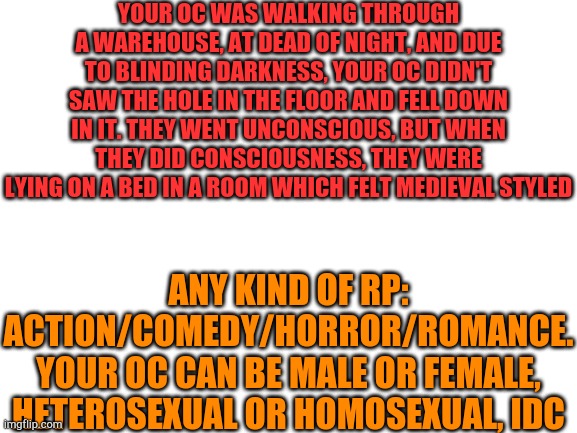 I'll not be able to reply to your comments smoothly, sometimes I'll do it in short sets or sometimes a whole chapters :P | YOUR OC WAS WALKING THROUGH A WAREHOUSE, AT DEAD OF NIGHT, AND DUE TO BLINDING DARKNESS, YOUR OC DIDN'T SAW THE HOLE IN THE FLOOR AND FELL DOWN IN IT. THEY WENT UNCONSCIOUS, BUT WHEN THEY DID CONSCIOUSNESS, THEY WERE LYING ON A BED IN A ROOM WHICH FELT MEDIEVAL STYLED; ANY KIND OF RP: ACTION/COMEDY/HORROR/ROMANCE.
YOUR OC CAN BE MALE OR FEMALE, HETEROSEXUAL OR HOMOSEXUAL, IDC | image tagged in blank white template | made w/ Imgflip meme maker