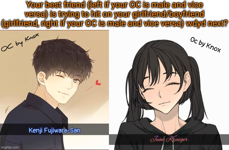 Romance+Action RP. Your OC should be straight for this RP | Your best friend (left if your OC is male and vice versa) is trying to hit on your girlfriend/boyfriend (girlfriend, right if your OC is male and vice versa) wdyd next? | image tagged in kenji fujiwara-san,june krueger | made w/ Imgflip meme maker