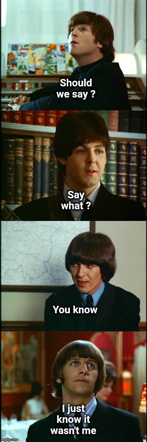 John , Paul , George and Ringo | Should we say ? I just know it wasn't me Say what ? You know | image tagged in john paul george and ringo | made w/ Imgflip meme maker